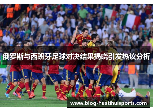 俄罗斯与西班牙足球对决结果揭晓引发热议分析