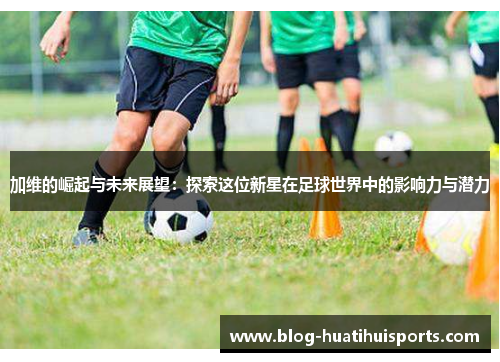 加维的崛起与未来展望：探索这位新星在足球世界中的影响力与潜力