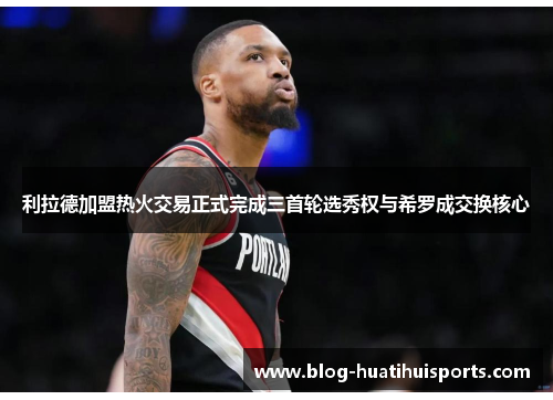 利拉德加盟热火交易正式完成三首轮选秀权与希罗成交换核心