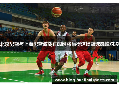 北京男篮与上海男篮激战正酣谁将赢得这场篮球巅峰对决