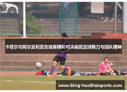 卡塔尔与阿尔及利亚友谊赛精彩对决展现足球魅力与团队精神
